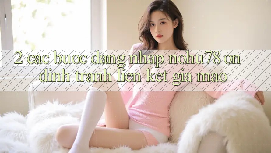 2. Các bước Đăng Nhập Nohu78 Ổn định, Tránh Liên kết Giả Mạo