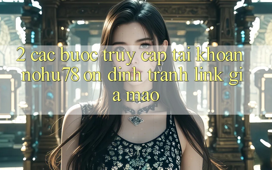 2. Các bước Truy cập tài khoản Nohu78 Ổn định, Tránh Link Giả Mạo