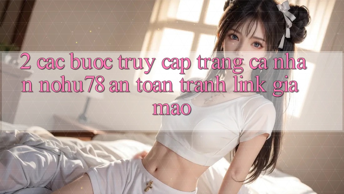 2. Các bước Truy cập trang cá nhân Nohu78 An Toàn, Tránh Link Giả Mạo