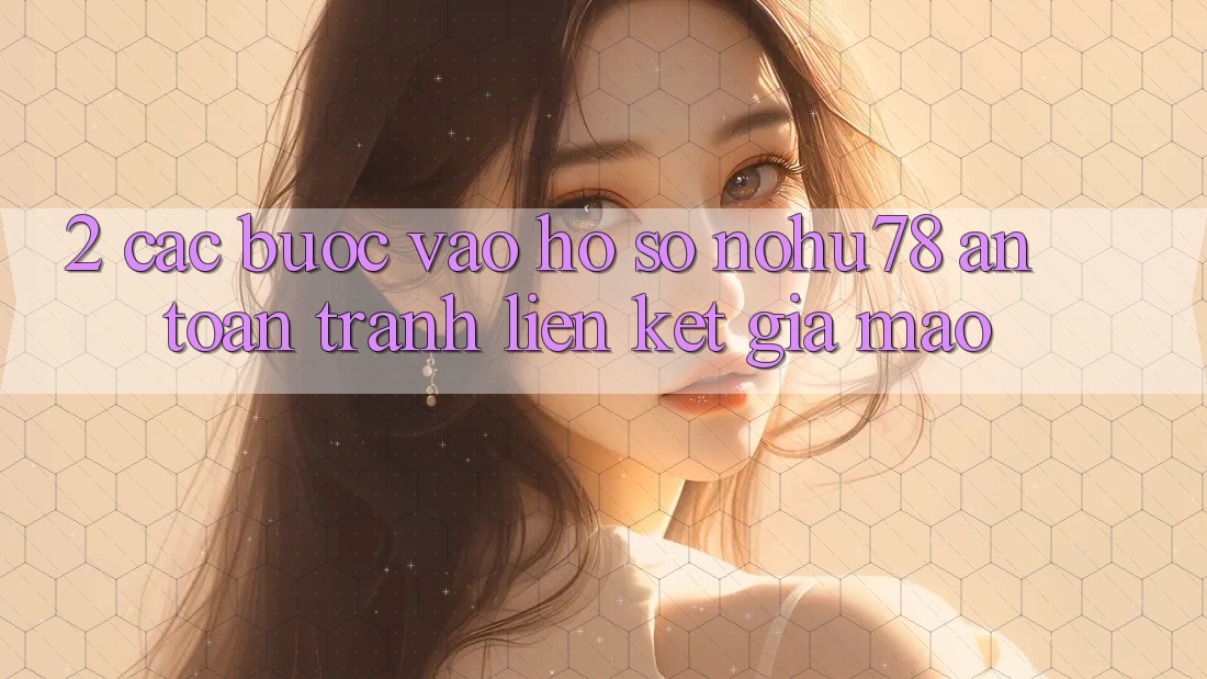 2. Các bước Vào hồ sơ Nohu78 An Toàn, Tránh Liên kết Giả Mạo