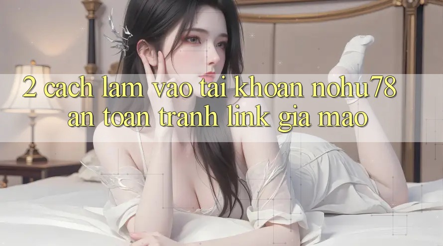 2. Cách làm Vào tài khoản Nohu78 An Toàn, Tránh Link Giả Mạo