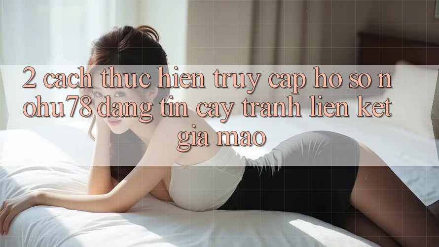 2. Cách thực hiện Truy cập hồ sơ Nohu78 Đáng tin cậy, Tránh Liên kết Giả Mạo