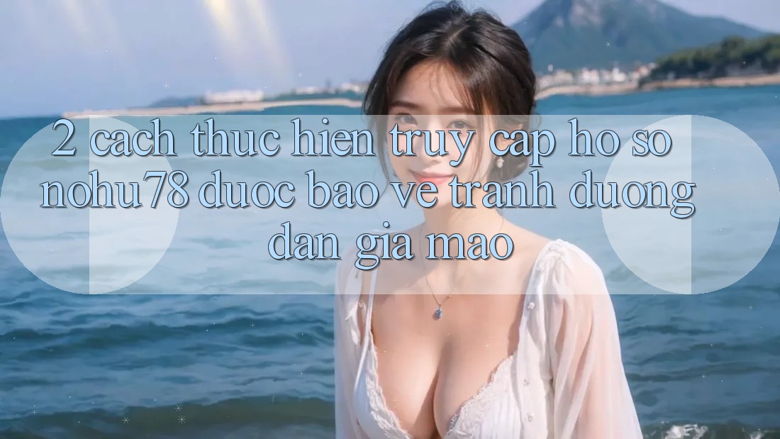 2. Cách thực hiện Truy cập hồ sơ Nohu78 Được bảo vệ, Tránh Đường dẫn Giả Mạo