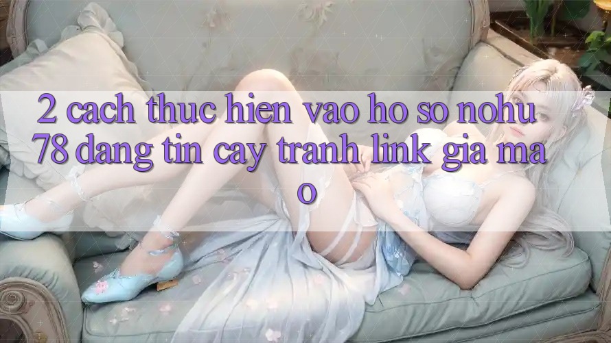 2. Cách thực hiện Vào hồ sơ Nohu78 Đáng tin cậy, Tránh Link Giả Mạo