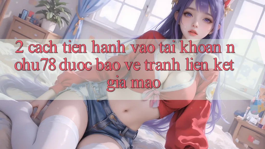 2. Cách tiến hành Vào tài khoản Nohu78 Được bảo vệ, Tránh Liên kết Giả Mạo