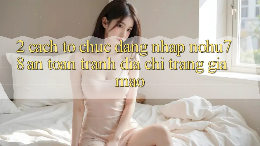 2. Cách tổ chức Đăng Nhập Nohu78 An Toàn, Tránh Địa chỉ trang Giả Mạo