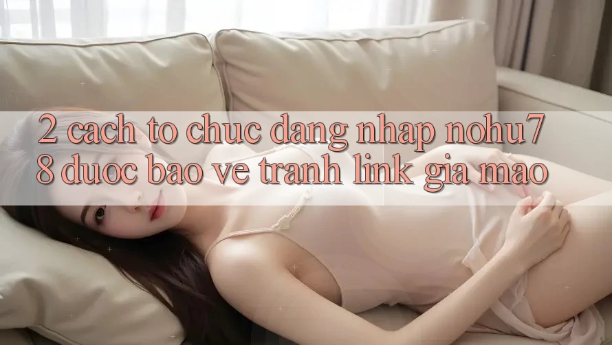 2. Cách tổ chức Đăng Nhập Nohu78 Được bảo vệ, Tránh Link Giả Mạo