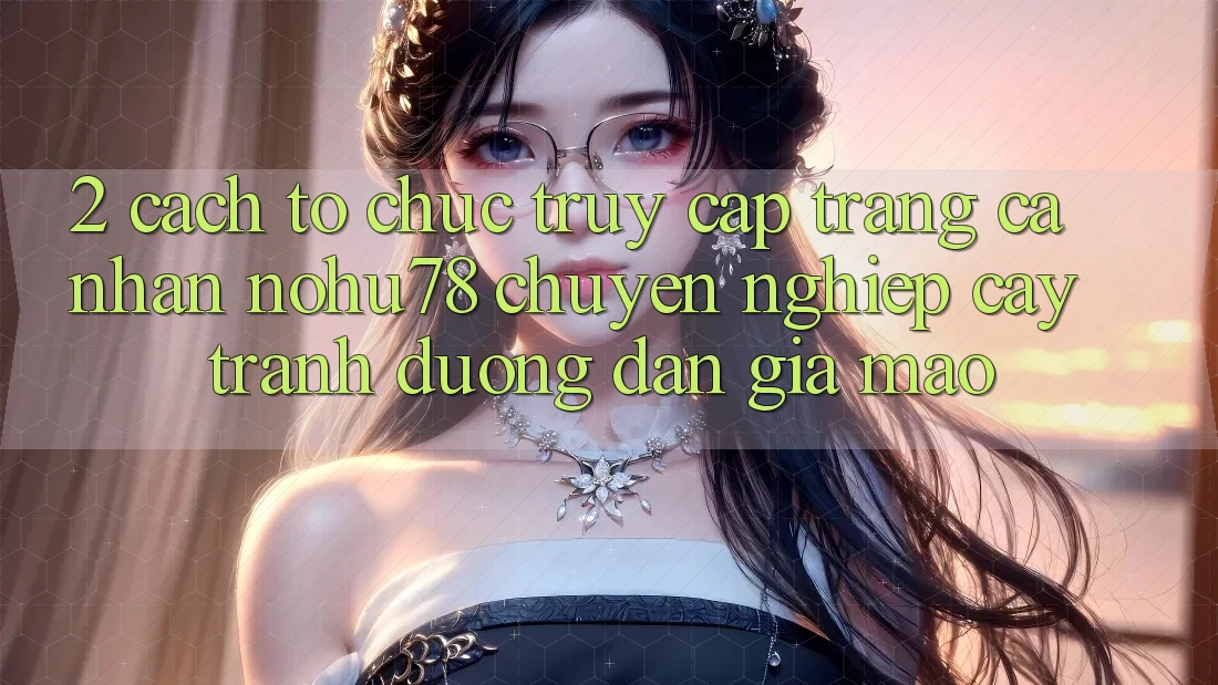 2. Cách tổ chức Truy cập trang cá nhân Nohu78 Chuyên nghiệp cậy, Tránh Đường dẫn Giả Mạo 2. Cách tổ chức Truy cập trang cá nhân Nohu78 Chuyên nghiệp cậy, Tránh Đường dẫn Giả Mạo