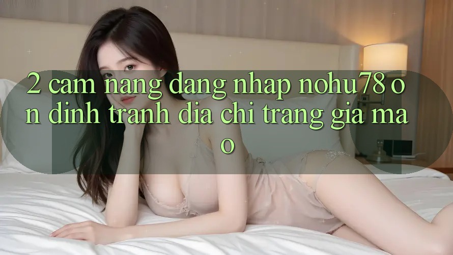 2. Cẩm nang Đăng Nhập Nohu78 Ổn định, Tránh Địa chỉ trang Giả Mạo