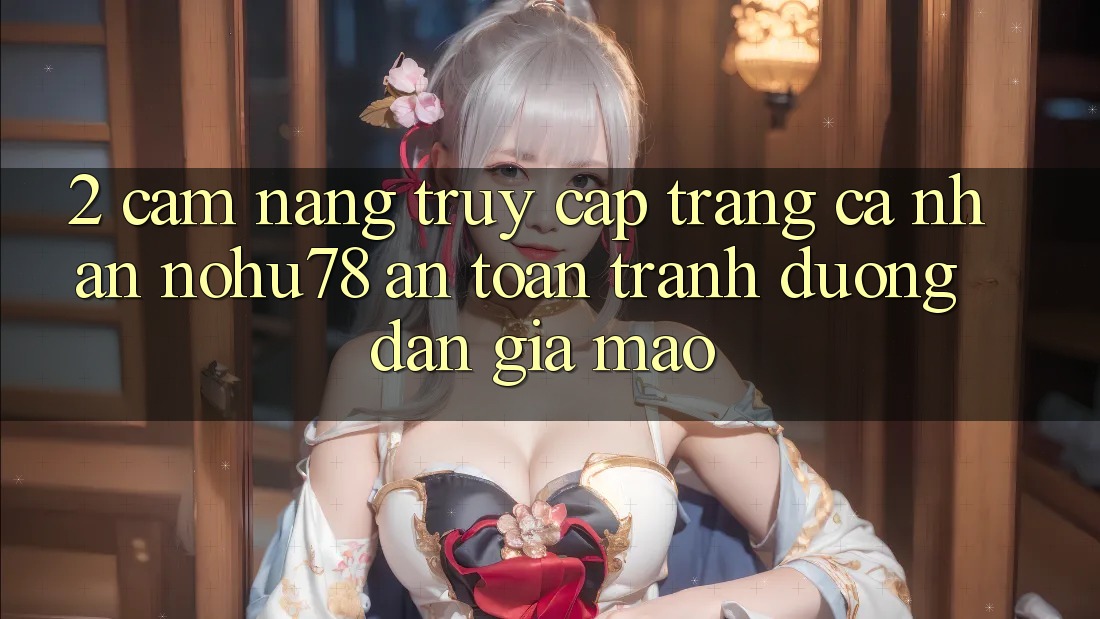 2. Cẩm nang Truy cập trang cá nhân Nohu78 An Toàn, Tránh Đường dẫn Giả Mạo