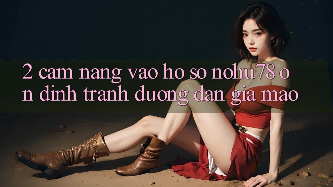 2. Cẩm nang Vào hồ sơ Nohu78 Ổn định, Tránh Đường dẫn Giả Mạo 2. Cẩm nang Vào hồ sơ Nohu78 Ổn định, Tránh Đường dẫn Giả Mạo