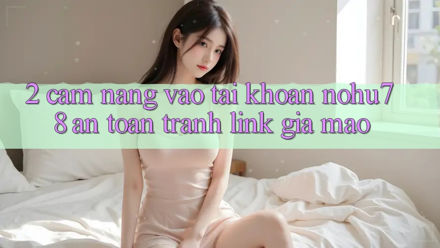 2. Cẩm nang Vào tài khoản Nohu78 An Toàn, Tránh Link Giả Mạo