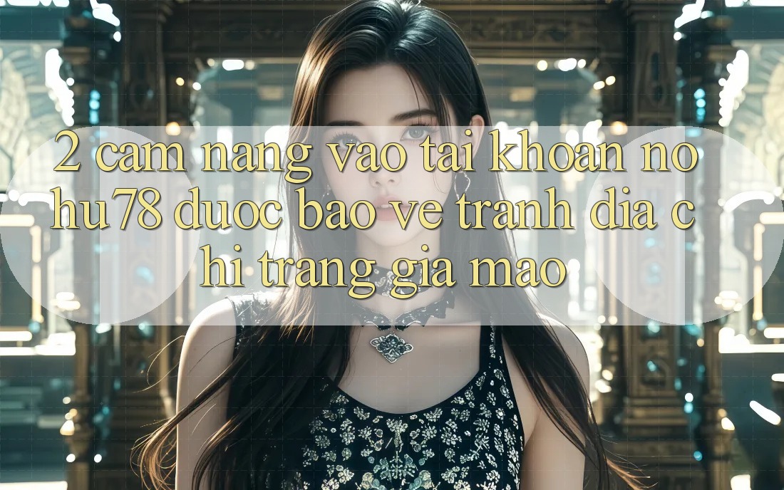 2. Cẩm nang Vào tài khoản Nohu78 Được bảo vệ, Tránh Địa chỉ trang Giả Mạo
