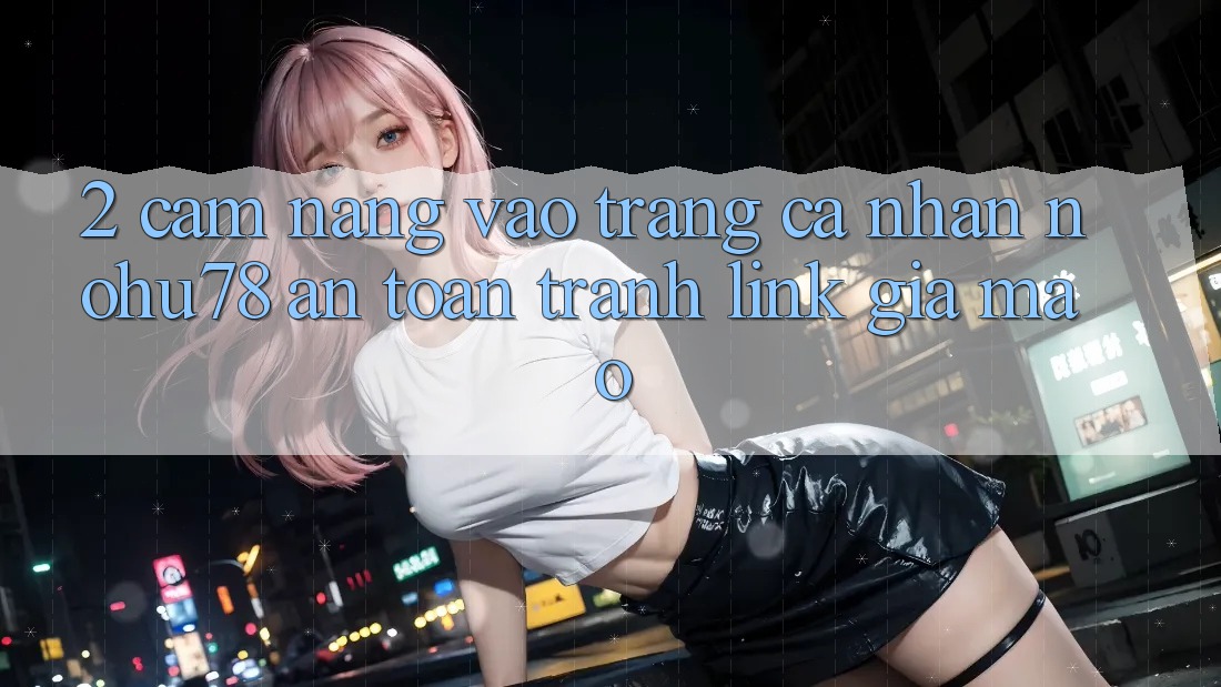2. Cẩm nang Vào trang cá nhân Nohu78 An Toàn, Tránh Link Giả Mạo