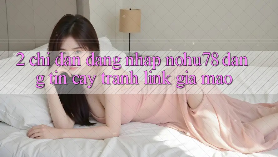 2. Chỉ dẫn Đăng Nhập Nohu78 Đáng tin cậy, Tránh Link Giả Mạo