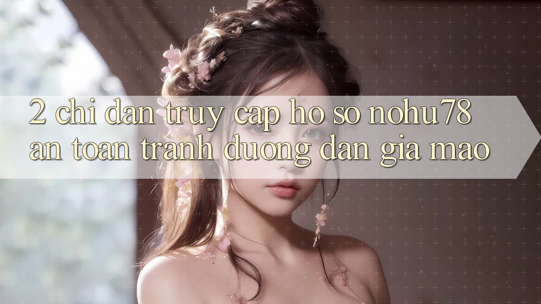 2. Chỉ dẫn Truy cập hồ sơ Nohu78 An Toàn, Tránh Đường dẫn Giả Mạo