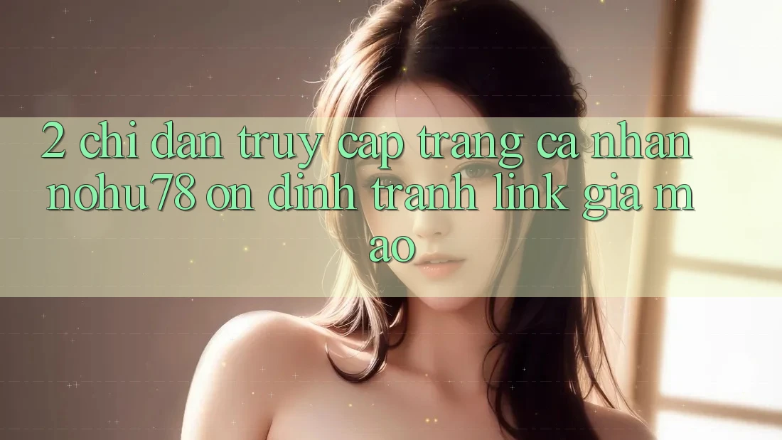 2. Chỉ dẫn Truy cập trang cá nhân Nohu78 Ổn định, Tránh Link Giả Mạo