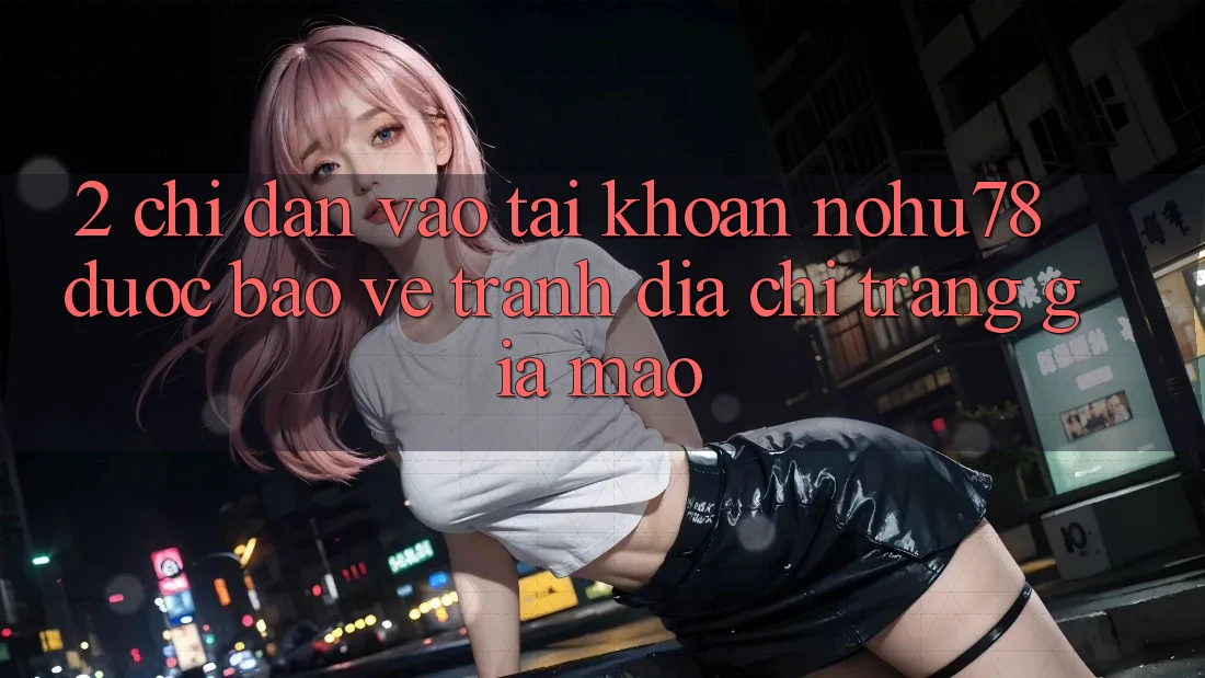2. Chỉ dẫn Vào tài khoản Nohu78 Được bảo vệ, Tránh Địa chỉ trang Giả Mạo