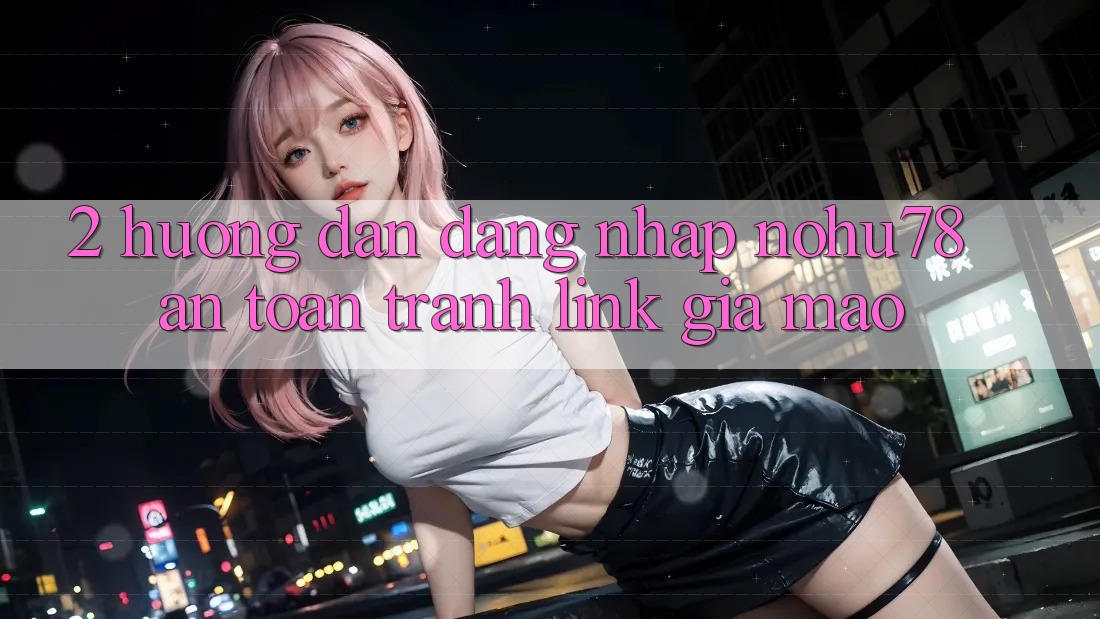 2. Hướng Dẫn Đăng Nhập Nohu78 An Toàn, Tránh Link Giả Mạo
