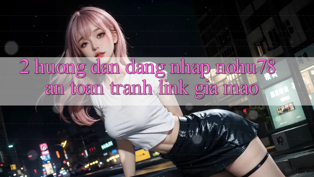 2. Hướng Dẫn Đăng Nhập Nohu78 An Toàn, Tránh Link Giả Mạo