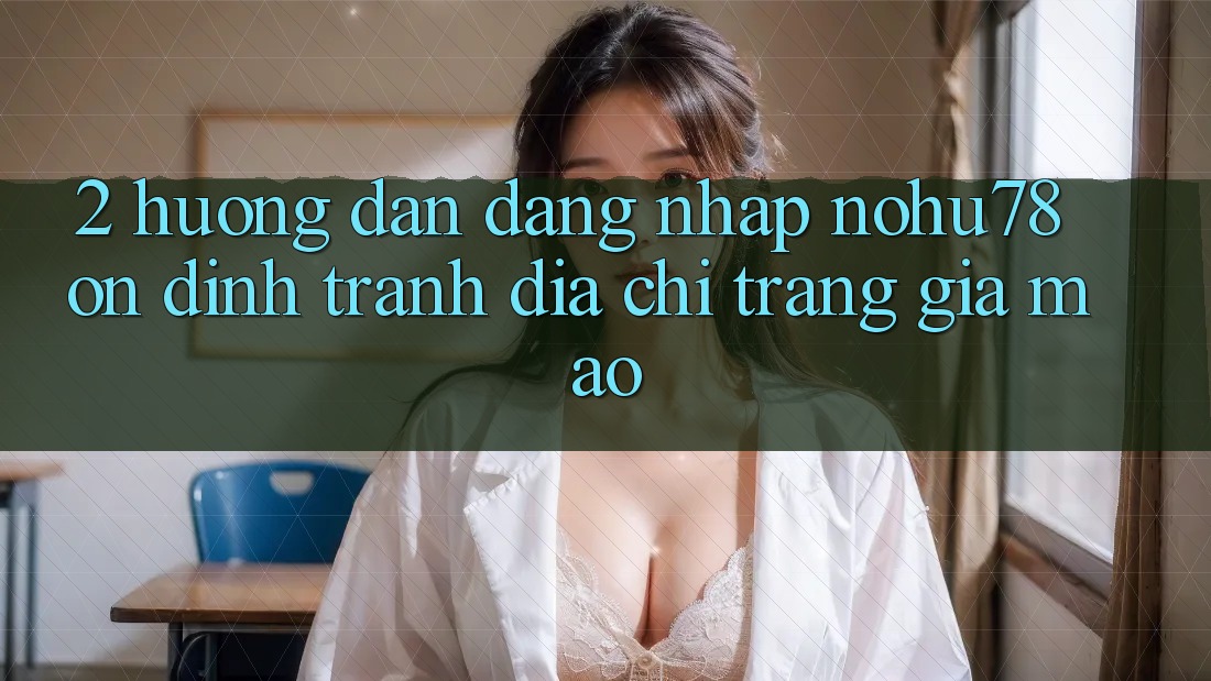2. Hướng Dẫn Đăng Nhập Nohu78 Ổn định, Tránh Địa chỉ trang Giả Mạo