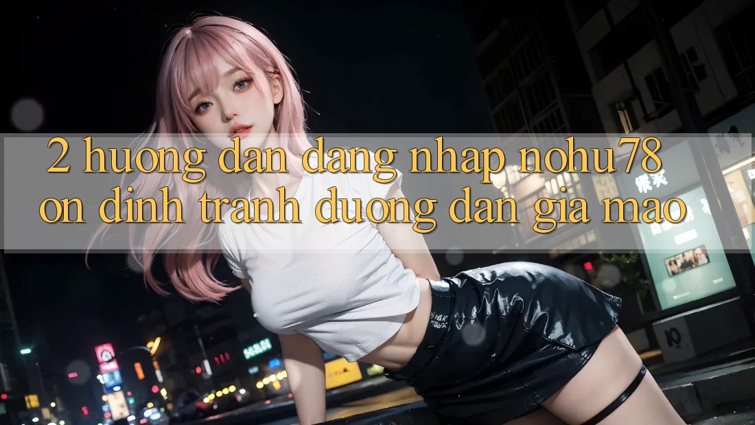 2. Hướng dẫn Đăng Nhập Nohu78 Ổn định, Tránh Đường dẫn Giả Mạo