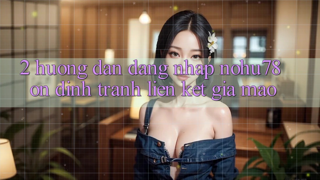 2. Hướng Dẫn Đăng Nhập Nohu78 Ổn định, Tránh Liên kết Giả Mạo