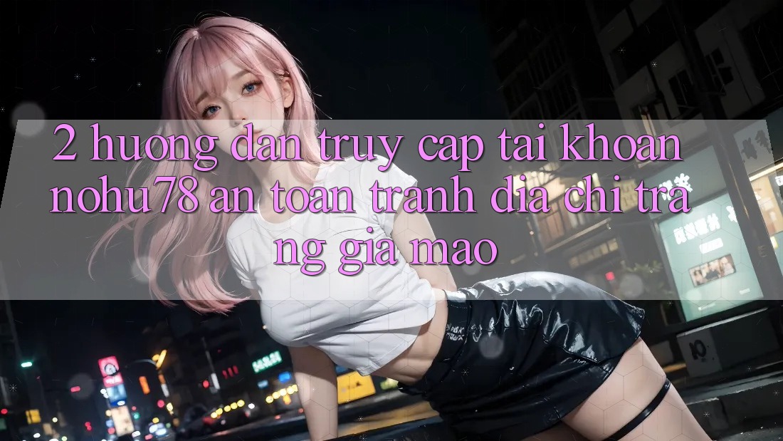 2. Hướng Dẫn Truy cập tài khoản Nohu78 An Toàn, Tránh Địa chỉ trang Giả Mạo