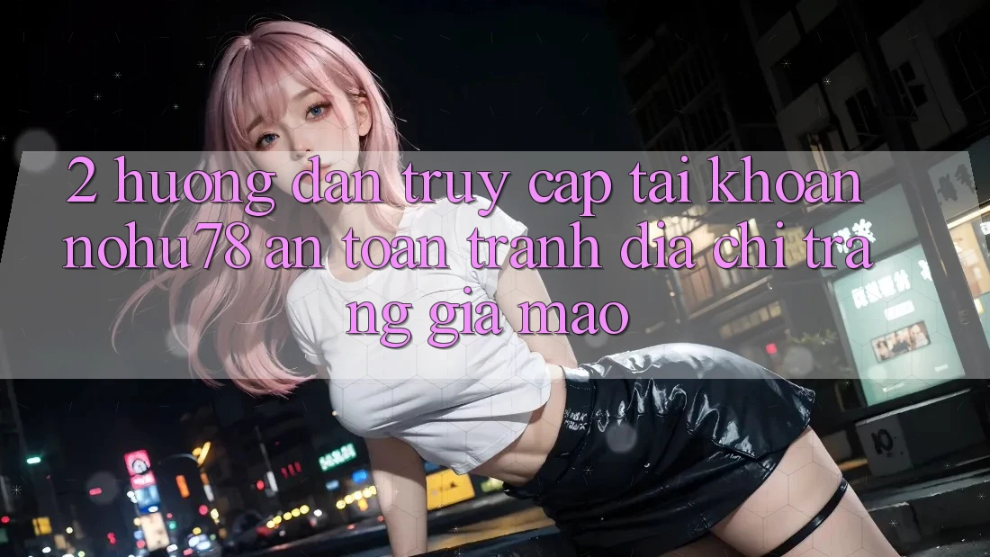 2. Hướng Dẫn Truy cập tài khoản Nohu78 An Toàn, Tránh Địa chỉ trang Giả Mạo