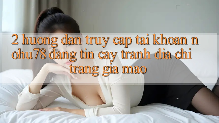 2. Hướng Dẫn Truy cập tài khoản Nohu78 Đáng tin cậy, Tránh Địa chỉ trang Giả Mạo