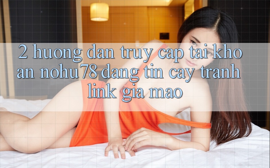 2. Hướng Dẫn Truy cập tài khoản Nohu78 Đáng tin cậy, Tránh Link Giả Mạo