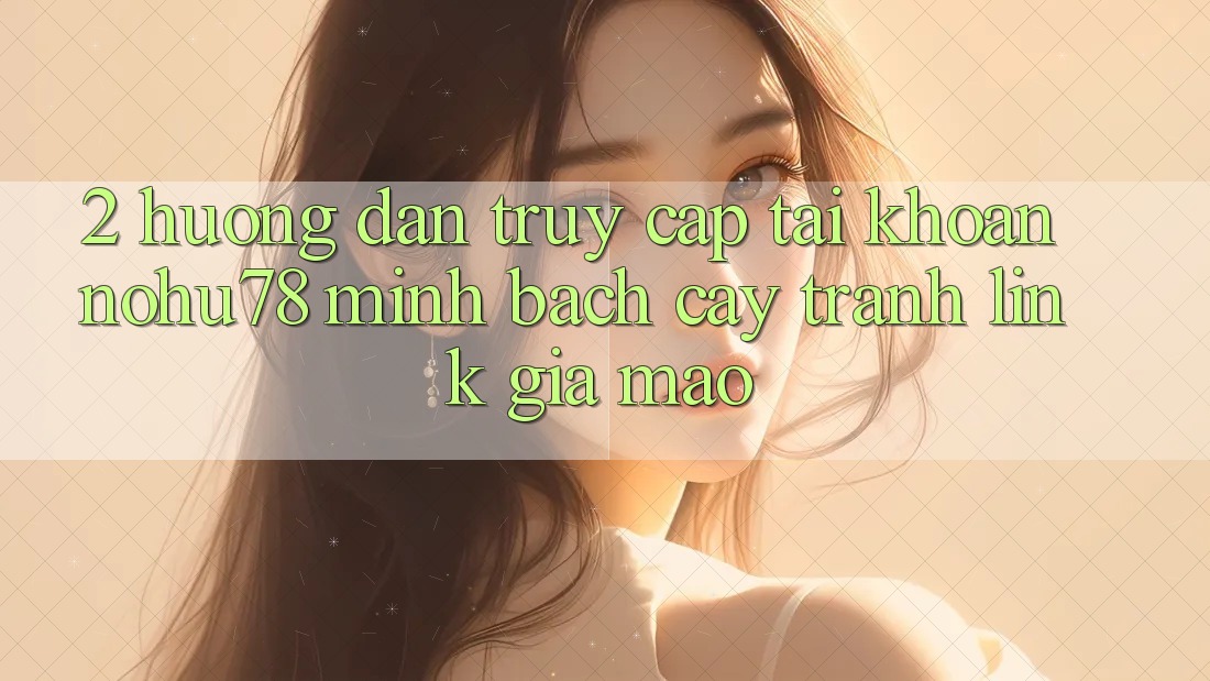 2. Hướng dẫn Truy cập tài khoản Nohu78 Minh bạch cậy, Tránh Link Giả Mạo