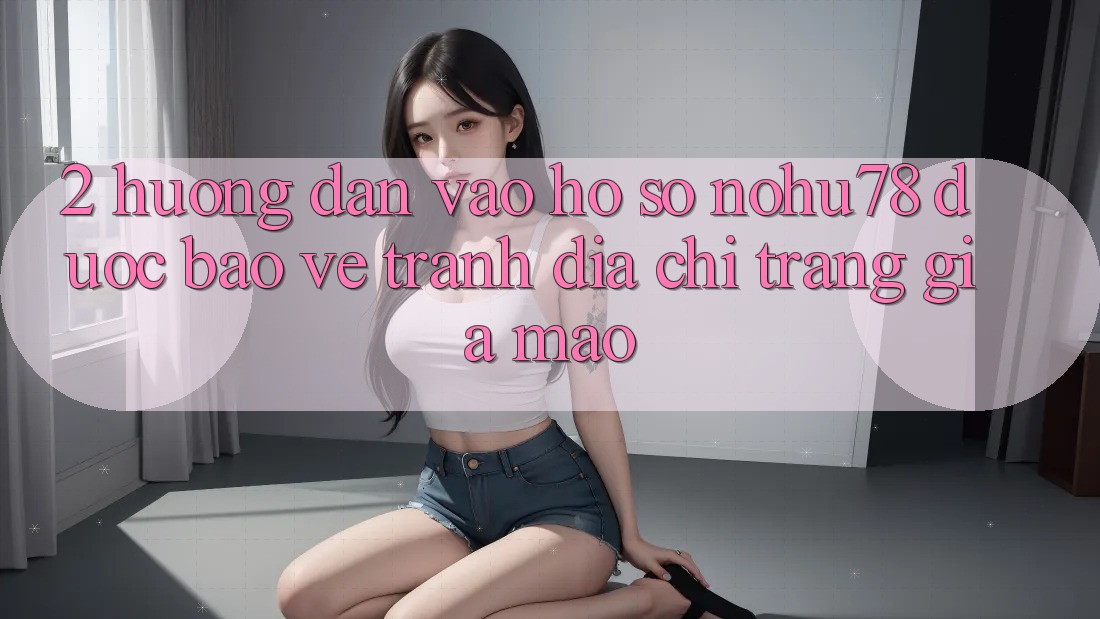2. Hướng Dẫn Vào hồ sơ Nohu78 Được bảo vệ, Tránh Địa chỉ trang Giả Mạo