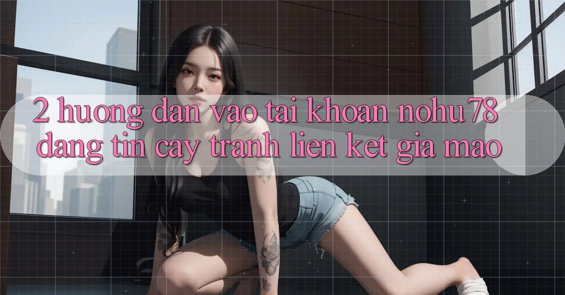 2. Hướng Dẫn Vào tài khoản Nohu78 Đáng tin cậy, Tránh Liên kết Giả Mạo