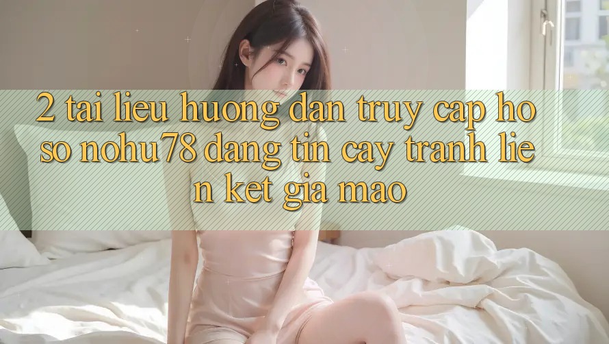 2. Tài liệu hướng dẫn Truy cập hồ sơ Nohu78 Đáng tin cậy, Tránh Liên kết Giả Mạo