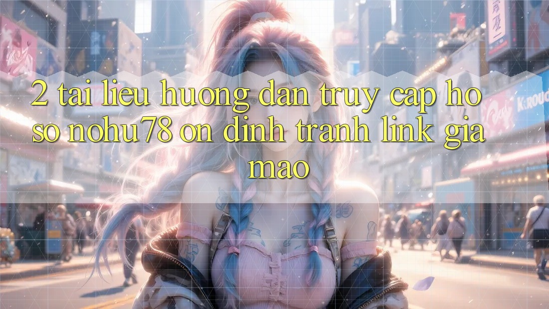 2. Tài liệu hướng dẫn Truy cập hồ sơ Nohu78 Ổn định, Tránh Link Giả Mạo