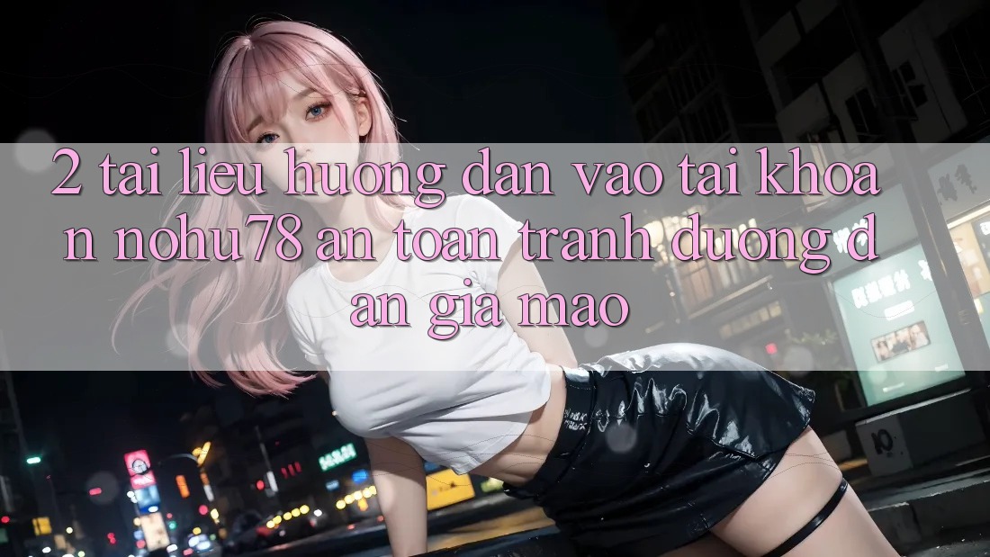 2. Tài liệu hướng dẫn Vào tài khoản Nohu78 An Toàn, Tránh Đường dẫn Giả Mạo