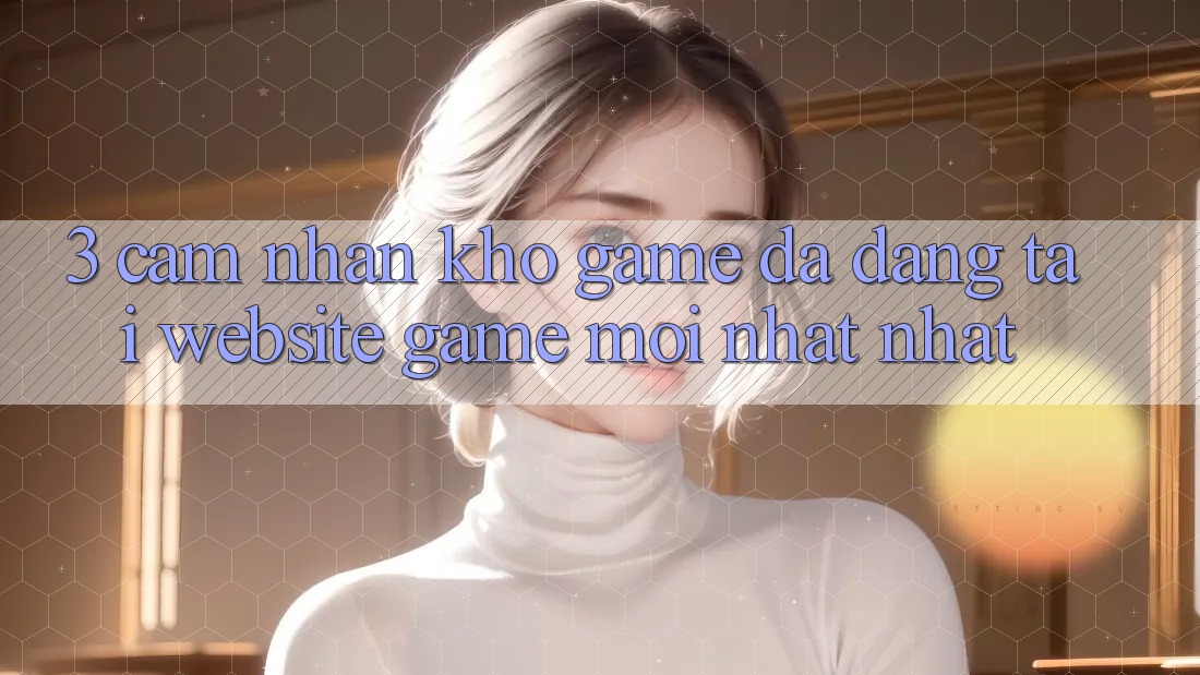 3. Cảm nhận Kho Game Đa Dạng Tại Website Game Mới nhất Nhất 3. Cảm nhận Kho Game Đa Dạng Tại Website Game Mới nhất Nhất