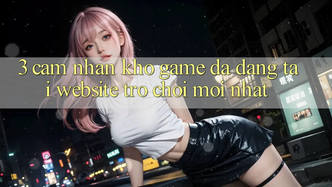 3. Cảm nhận Kho Game Đa Dạng Tại Website Trò chơi Mới Nhất
