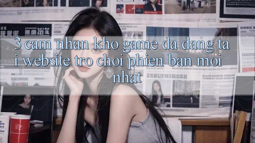 3. Cảm nhận Kho Game Đa Dạng Tại Website Trò chơi Phiên bản mới Nhất