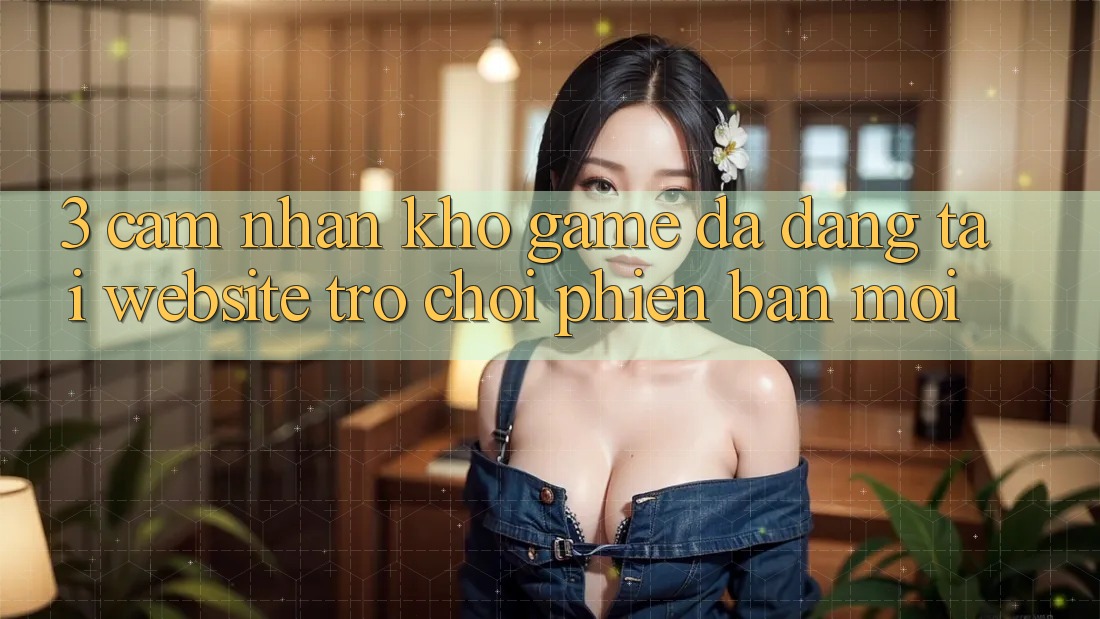3. Cảm nhận Kho Game Đa Dạng Tại Website Trò chơi Phiên bản mới 3. Cảm nhận Kho Game Đa Dạng Tại Website Trò chơi Phiên bản mới