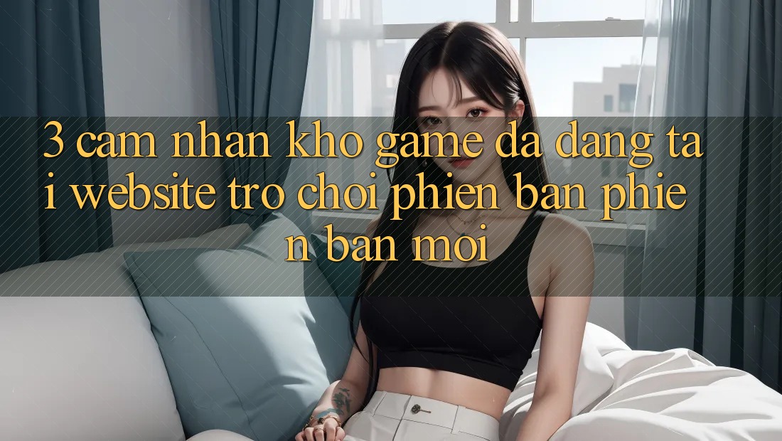 3. Cảm nhận Kho Game Đa Dạng Tại Website Trò chơi Phiên bản phiên bản mới 3. Cảm nhận Kho Game Đa Dạng Tại Website Trò chơi Phiên bản phiên bản mới