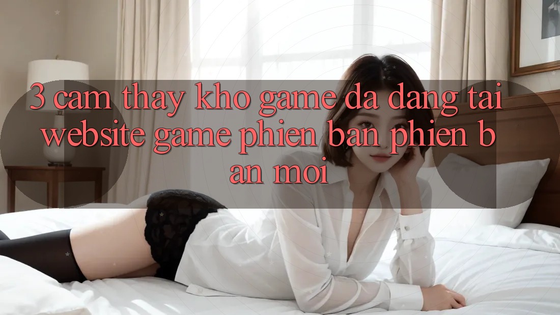 3. Cảm thấy Kho Game Đa Dạng Tại Website Game Phiên bản phiên bản mới