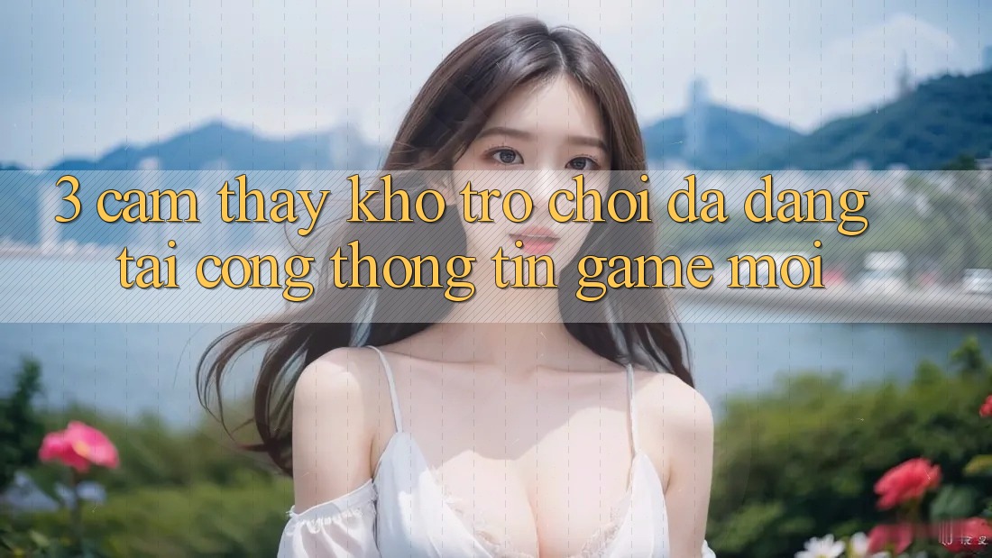3. Cảm thấy Kho Trò chơi Đa Dạng Tại Cổng thông tin Game Mới