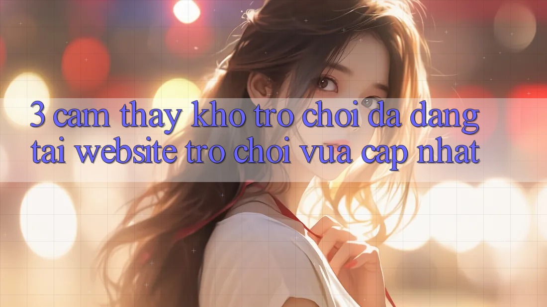 3. Cảm thấy Kho Trò chơi Đa Dạng Tại Website Trò chơi Vừa cập nhật