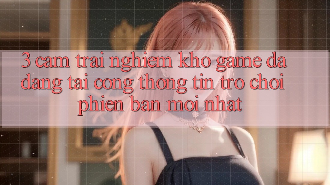 3. Cảm trải nghiệm Kho Game Đa Dạng Tại Cổng thông tin Trò chơi Phiên bản mới Nhất