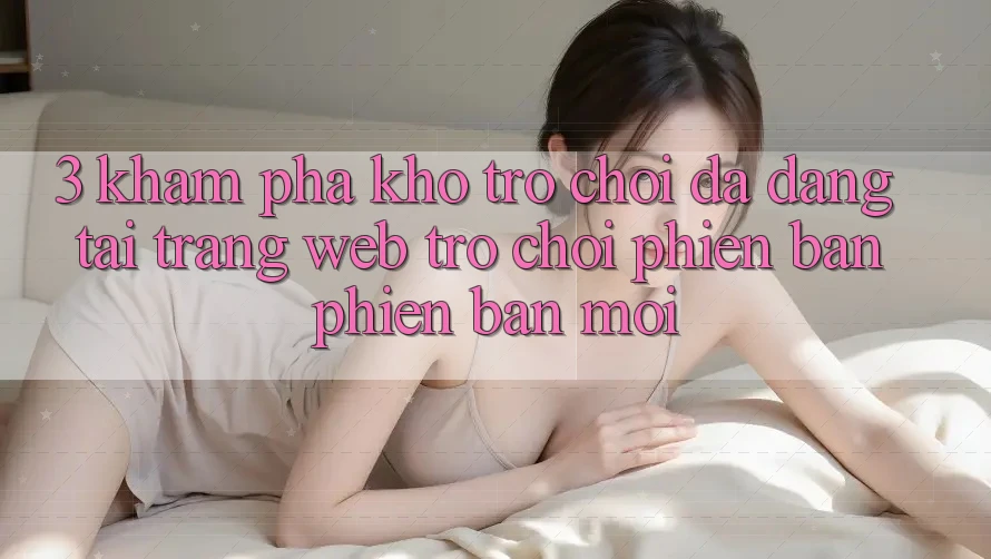3. Khám Phá Kho Trò chơi Đa Dạng Tại Trang web Trò chơi Phiên bản phiên bản mới