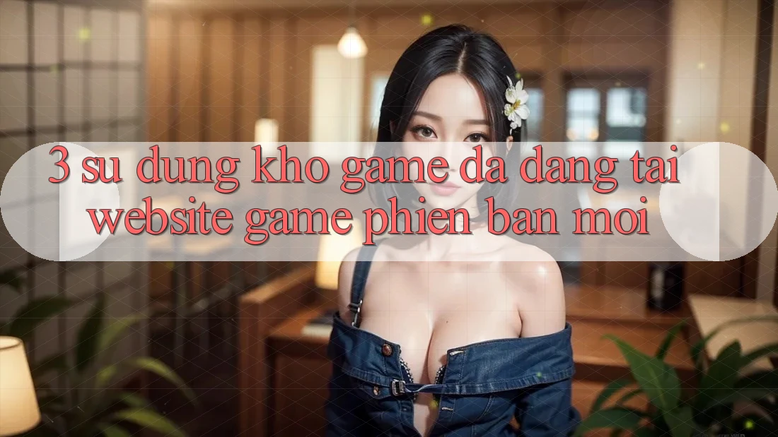 3. Sử dụng Kho Game Đa Dạng Tại Website Game Phiên bản mới