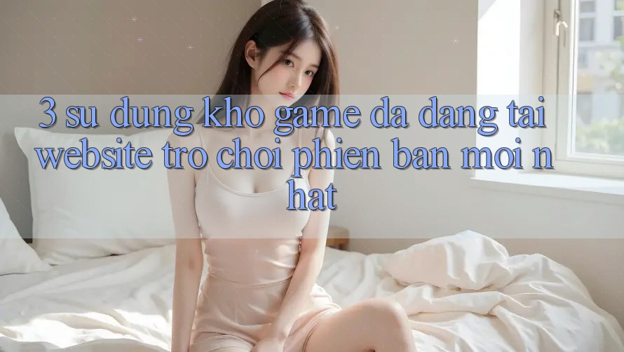 3. Sử dụng Kho Game Đa Dạng Tại Website Trò chơi Phiên bản mới Nhất