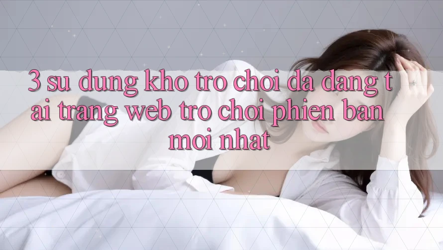 3. Sử dụng Kho Trò chơi Đa Dạng Tại Trang web Trò chơi Phiên bản mới Nhất
